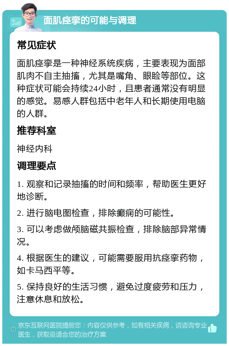 面肌痉挛的可能与调理 常见症状 面肌痉挛是一种神经系统疾病，主要表现为面部肌肉不自主抽搐，尤其是嘴角、眼睑等部位。这种症状可能会持续24小时，且患者通常没有明显的感觉。易感人群包括中老年人和长期使用电脑的人群。 推荐科室 神经内科 调理要点 1. 观察和记录抽搐的时间和频率，帮助医生更好地诊断。 2. 进行脑电图检查，排除癫痫的可能性。 3. 可以考虑做颅脑磁共振检查，排除脑部异常情况。 4. 根据医生的建议，可能需要服用抗痉挛药物，如卡马西平等。 5. 保持良好的生活习惯，避免过度疲劳和压力，注意休息和放松。