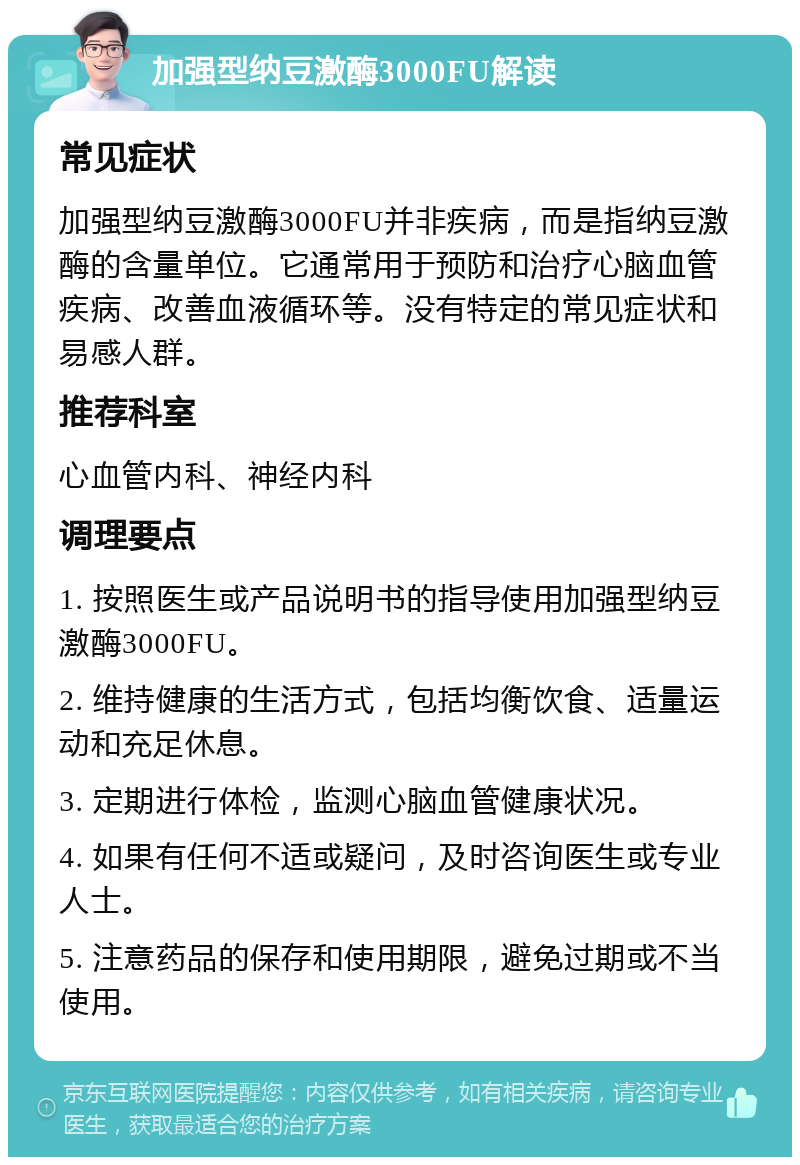 加强型纳豆激酶3000FU解读 常见症状 加强型纳豆激酶3000FU并非疾病，而是指纳豆激酶的含量单位。它通常用于预防和治疗心脑血管疾病、改善血液循环等。没有特定的常见症状和易感人群。 推荐科室 心血管内科、神经内科 调理要点 1. 按照医生或产品说明书的指导使用加强型纳豆激酶3000FU。 2. 维持健康的生活方式，包括均衡饮食、适量运动和充足休息。 3. 定期进行体检，监测心脑血管健康状况。 4. 如果有任何不适或疑问，及时咨询医生或专业人士。 5. 注意药品的保存和使用期限，避免过期或不当使用。