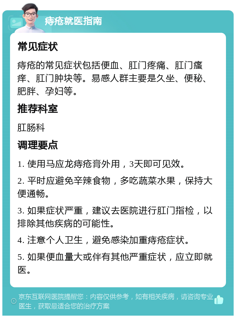 痔疮就医指南 常见症状 痔疮的常见症状包括便血、肛门疼痛、肛门瘙痒、肛门肿块等。易感人群主要是久坐、便秘、肥胖、孕妇等。 推荐科室 肛肠科 调理要点 1. 使用马应龙痔疮膏外用，3天即可见效。 2. 平时应避免辛辣食物，多吃蔬菜水果，保持大便通畅。 3. 如果症状严重，建议去医院进行肛门指检，以排除其他疾病的可能性。 4. 注意个人卫生，避免感染加重痔疮症状。 5. 如果便血量大或伴有其他严重症状，应立即就医。