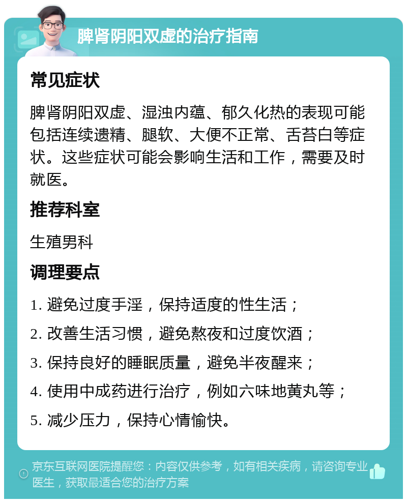 脾肾阴阳双虚的治疗指南 常见症状 脾肾阴阳双虚、湿浊内蕴、郁久化热的表现可能包括连续遗精、腿软、大便不正常、舌苔白等症状。这些症状可能会影响生活和工作，需要及时就医。 推荐科室 生殖男科 调理要点 1. 避免过度手淫，保持适度的性生活； 2. 改善生活习惯，避免熬夜和过度饮酒； 3. 保持良好的睡眠质量，避免半夜醒来； 4. 使用中成药进行治疗，例如六味地黄丸等； 5. 减少压力，保持心情愉快。