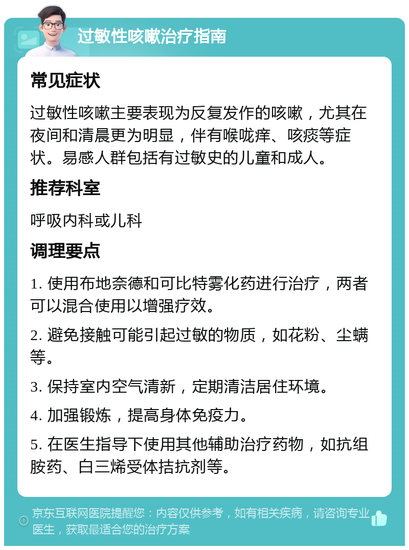 过敏性咳嗽治疗指南 常见症状 过敏性咳嗽主要表现为反复发作的咳嗽，尤其在夜间和清晨更为明显，伴有喉咙痒、咳痰等症状。易感人群包括有过敏史的儿童和成人。 推荐科室 呼吸内科或儿科 调理要点 1. 使用布地奈德和可比特雾化药进行治疗，两者可以混合使用以增强疗效。 2. 避免接触可能引起过敏的物质，如花粉、尘螨等。 3. 保持室内空气清新，定期清洁居住环境。 4. 加强锻炼，提高身体免疫力。 5. 在医生指导下使用其他辅助治疗药物，如抗组胺药、白三烯受体拮抗剂等。