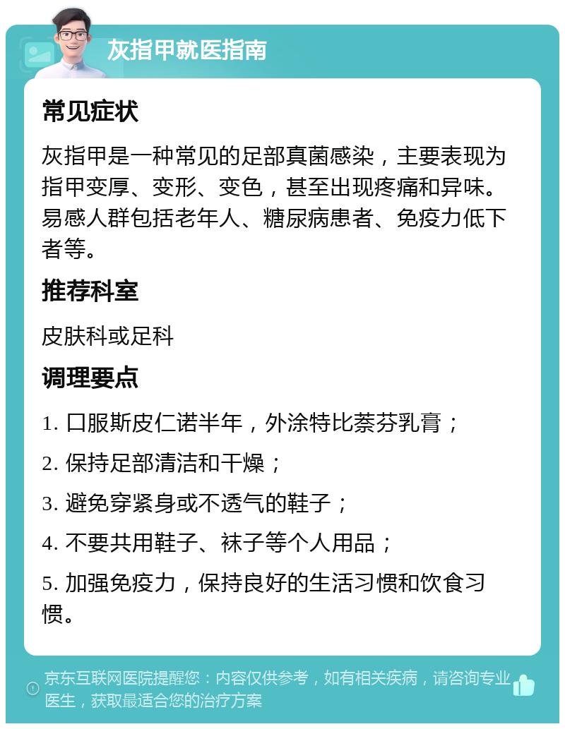 灰指甲就医指南 常见症状 灰指甲是一种常见的足部真菌感染，主要表现为指甲变厚、变形、变色，甚至出现疼痛和异味。易感人群包括老年人、糖尿病患者、免疫力低下者等。 推荐科室 皮肤科或足科 调理要点 1. 口服斯皮仁诺半年，外涂特比萘芬乳膏； 2. 保持足部清洁和干燥； 3. 避免穿紧身或不透气的鞋子； 4. 不要共用鞋子、袜子等个人用品； 5. 加强免疫力，保持良好的生活习惯和饮食习惯。