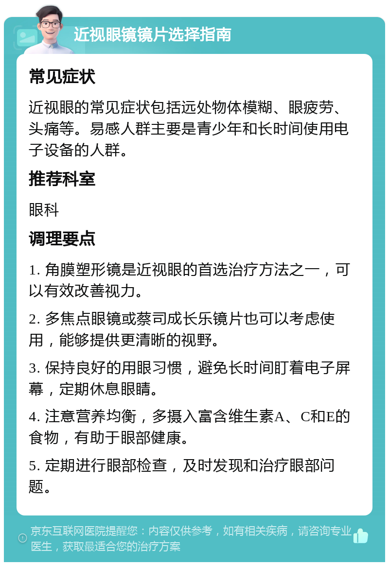 近视眼镜镜片选择指南 常见症状 近视眼的常见症状包括远处物体模糊、眼疲劳、头痛等。易感人群主要是青少年和长时间使用电子设备的人群。 推荐科室 眼科 调理要点 1. 角膜塑形镜是近视眼的首选治疗方法之一，可以有效改善视力。 2. 多焦点眼镜或蔡司成长乐镜片也可以考虑使用，能够提供更清晰的视野。 3. 保持良好的用眼习惯，避免长时间盯着电子屏幕，定期休息眼睛。 4. 注意营养均衡，多摄入富含维生素A、C和E的食物，有助于眼部健康。 5. 定期进行眼部检查，及时发现和治疗眼部问题。