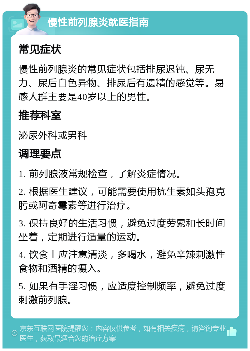 慢性前列腺炎就医指南 常见症状 慢性前列腺炎的常见症状包括排尿迟钝、尿无力、尿后白色异物、排尿后有遗精的感觉等。易感人群主要是40岁以上的男性。 推荐科室 泌尿外科或男科 调理要点 1. 前列腺液常规检查，了解炎症情况。 2. 根据医生建议，可能需要使用抗生素如头孢克肟或阿奇霉素等进行治疗。 3. 保持良好的生活习惯，避免过度劳累和长时间坐着，定期进行适量的运动。 4. 饮食上应注意清淡，多喝水，避免辛辣刺激性食物和酒精的摄入。 5. 如果有手淫习惯，应适度控制频率，避免过度刺激前列腺。