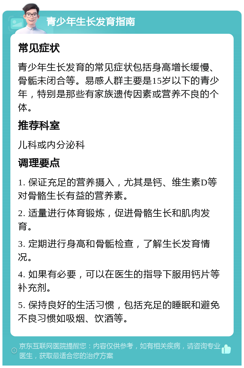 青少年生长发育指南 常见症状 青少年生长发育的常见症状包括身高增长缓慢、骨骺未闭合等。易感人群主要是15岁以下的青少年，特别是那些有家族遗传因素或营养不良的个体。 推荐科室 儿科或内分泌科 调理要点 1. 保证充足的营养摄入，尤其是钙、维生素D等对骨骼生长有益的营养素。 2. 适量进行体育锻炼，促进骨骼生长和肌肉发育。 3. 定期进行身高和骨骺检查，了解生长发育情况。 4. 如果有必要，可以在医生的指导下服用钙片等补充剂。 5. 保持良好的生活习惯，包括充足的睡眠和避免不良习惯如吸烟、饮酒等。