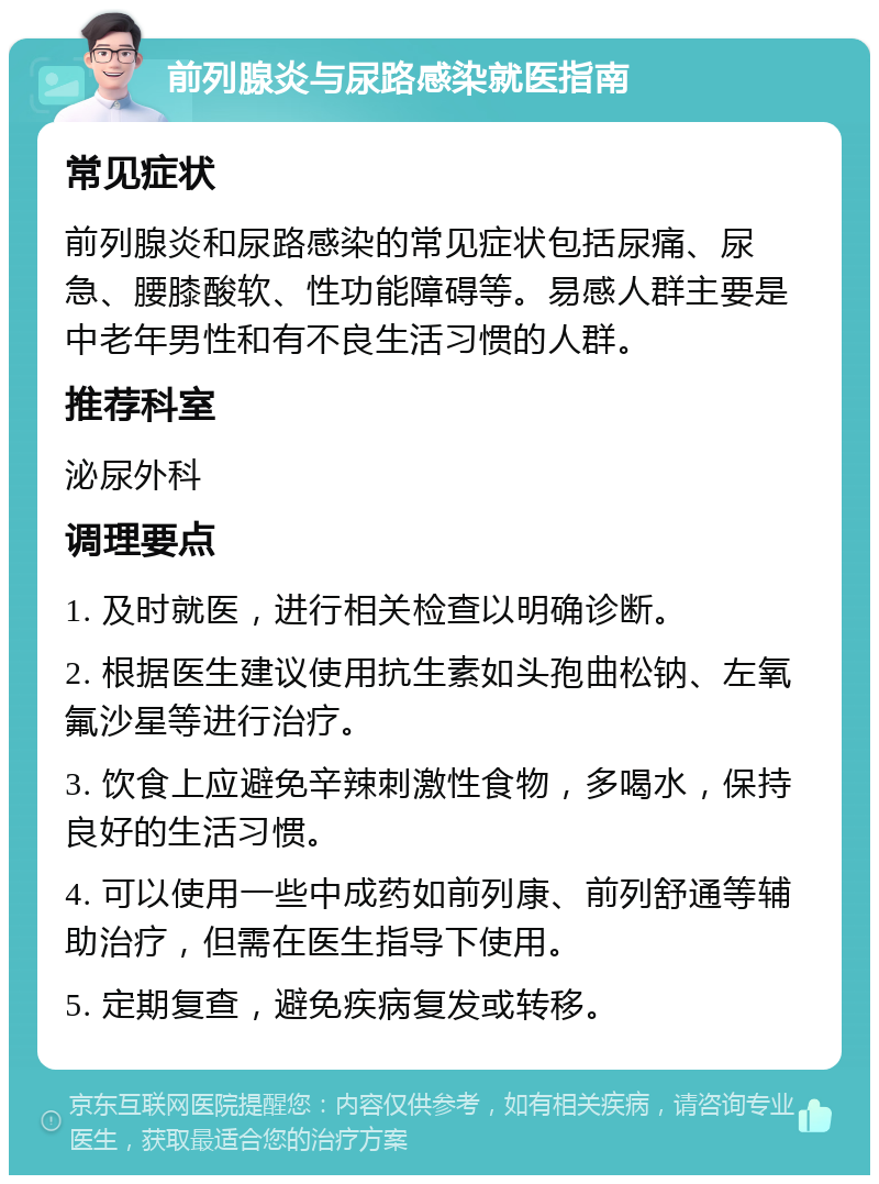 前列腺炎与尿路感染就医指南 常见症状 前列腺炎和尿路感染的常见症状包括尿痛、尿急、腰膝酸软、性功能障碍等。易感人群主要是中老年男性和有不良生活习惯的人群。 推荐科室 泌尿外科 调理要点 1. 及时就医，进行相关检查以明确诊断。 2. 根据医生建议使用抗生素如头孢曲松钠、左氧氟沙星等进行治疗。 3. 饮食上应避免辛辣刺激性食物，多喝水，保持良好的生活习惯。 4. 可以使用一些中成药如前列康、前列舒通等辅助治疗，但需在医生指导下使用。 5. 定期复查，避免疾病复发或转移。