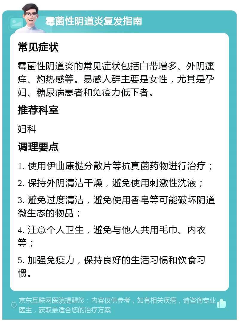 霉菌性阴道炎复发指南 常见症状 霉菌性阴道炎的常见症状包括白带增多、外阴瘙痒、灼热感等。易感人群主要是女性，尤其是孕妇、糖尿病患者和免疫力低下者。 推荐科室 妇科 调理要点 1. 使用伊曲康挞分散片等抗真菌药物进行治疗； 2. 保持外阴清洁干燥，避免使用刺激性洗液； 3. 避免过度清洁，避免使用香皂等可能破坏阴道微生态的物品； 4. 注意个人卫生，避免与他人共用毛巾、内衣等； 5. 加强免疫力，保持良好的生活习惯和饮食习惯。