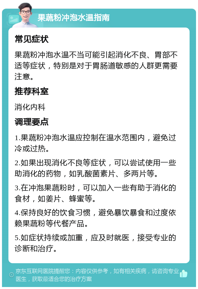 果蔬粉冲泡水温指南 常见症状 果蔬粉冲泡水温不当可能引起消化不良、胃部不适等症状，特别是对于胃肠道敏感的人群更需要注意。 推荐科室 消化内科 调理要点 1.果蔬粉冲泡水温应控制在温水范围内，避免过冷或过热。 2.如果出现消化不良等症状，可以尝试使用一些助消化的药物，如乳酸菌素片、多两片等。 3.在冲泡果蔬粉时，可以加入一些有助于消化的食材，如姜片、蜂蜜等。 4.保持良好的饮食习惯，避免暴饮暴食和过度依赖果蔬粉等代餐产品。 5.如症状持续或加重，应及时就医，接受专业的诊断和治疗。