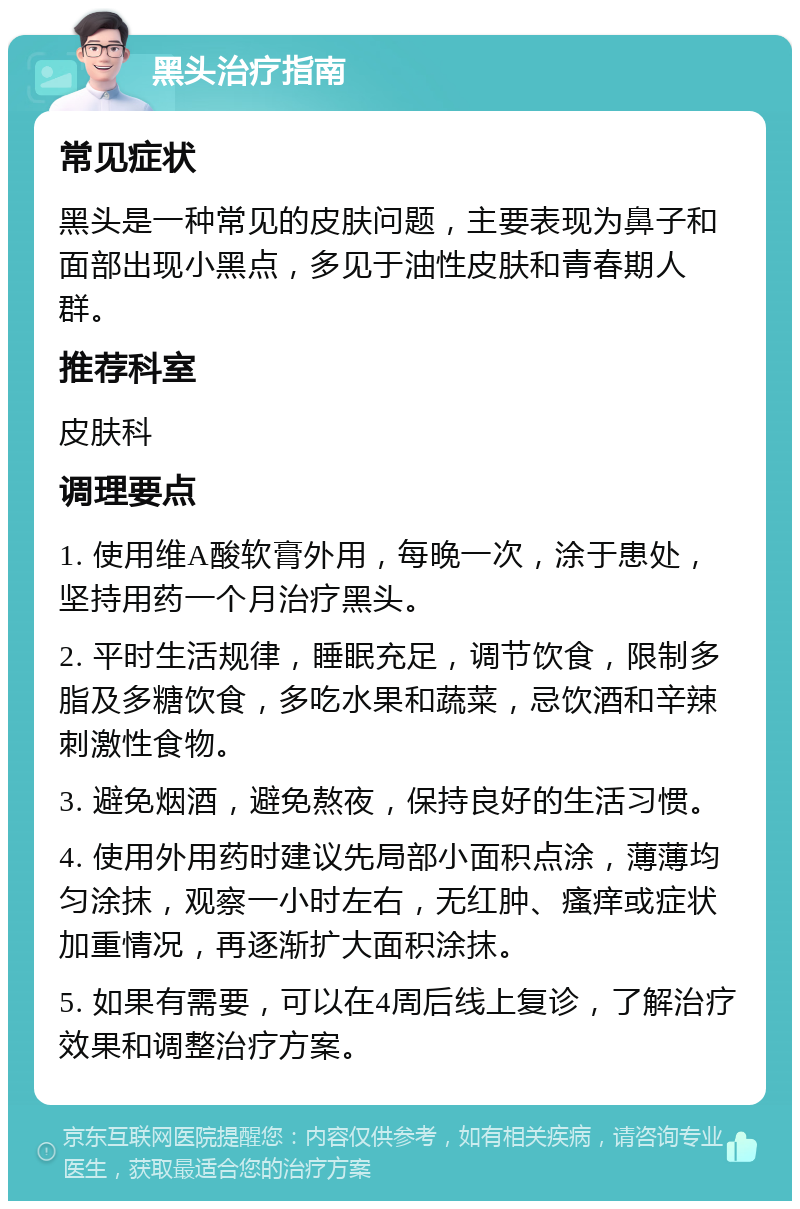 黑头治疗指南 常见症状 黑头是一种常见的皮肤问题，主要表现为鼻子和面部出现小黑点，多见于油性皮肤和青春期人群。 推荐科室 皮肤科 调理要点 1. 使用维A酸软膏外用，每晚一次，涂于患处，坚持用药一个月治疗黑头。 2. 平时生活规律，睡眠充足，调节饮食，限制多脂及多糖饮食，多吃水果和蔬菜，忌饮酒和辛辣刺激性食物。 3. 避免烟酒，避免熬夜，保持良好的生活习惯。 4. 使用外用药时建议先局部小面积点涂，薄薄均匀涂抹，观察一小时左右，无红肿、瘙痒或症状加重情况，再逐渐扩大面积涂抹。 5. 如果有需要，可以在4周后线上复诊，了解治疗效果和调整治疗方案。