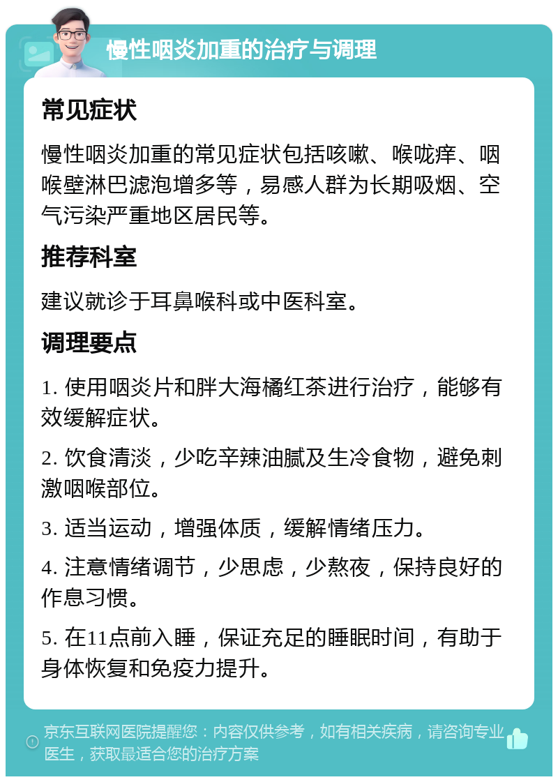 慢性咽炎加重的治疗与调理 常见症状 慢性咽炎加重的常见症状包括咳嗽、喉咙痒、咽喉壁淋巴滤泡增多等，易感人群为长期吸烟、空气污染严重地区居民等。 推荐科室 建议就诊于耳鼻喉科或中医科室。 调理要点 1. 使用咽炎片和胖大海橘红茶进行治疗，能够有效缓解症状。 2. 饮食清淡，少吃辛辣油腻及生冷食物，避免刺激咽喉部位。 3. 适当运动，增强体质，缓解情绪压力。 4. 注意情绪调节，少思虑，少熬夜，保持良好的作息习惯。 5. 在11点前入睡，保证充足的睡眠时间，有助于身体恢复和免疫力提升。