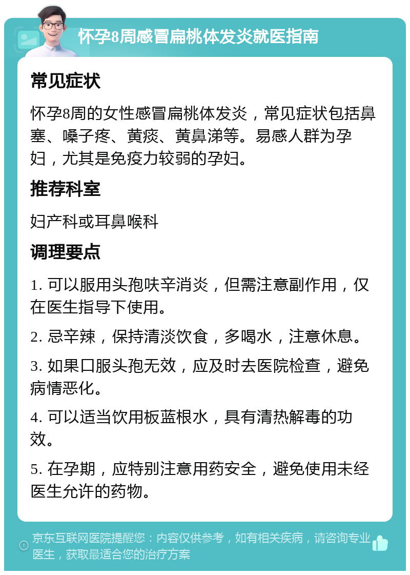 怀孕8周感冒扁桃体发炎就医指南 常见症状 怀孕8周的女性感冒扁桃体发炎，常见症状包括鼻塞、嗓子疼、黄痰、黄鼻涕等。易感人群为孕妇，尤其是免疫力较弱的孕妇。 推荐科室 妇产科或耳鼻喉科 调理要点 1. 可以服用头孢呋辛消炎，但需注意副作用，仅在医生指导下使用。 2. 忌辛辣，保持清淡饮食，多喝水，注意休息。 3. 如果口服头孢无效，应及时去医院检查，避免病情恶化。 4. 可以适当饮用板蓝根水，具有清热解毒的功效。 5. 在孕期，应特别注意用药安全，避免使用未经医生允许的药物。