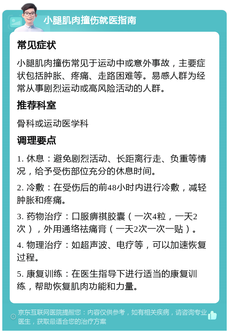 小腿肌肉撞伤就医指南 常见症状 小腿肌肉撞伤常见于运动中或意外事故，主要症状包括肿胀、疼痛、走路困难等。易感人群为经常从事剧烈运动或高风险活动的人群。 推荐科室 骨科或运动医学科 调理要点 1. 休息：避免剧烈活动、长距离行走、负重等情况，给予受伤部位充分的休息时间。 2. 冷敷：在受伤后的前48小时内进行冷敷，减轻肿胀和疼痛。 3. 药物治疗：口服痹祺胶囊（一次4粒，一天2次），外用通络祛痛膏（一天2次一次一贴）。 4. 物理治疗：如超声波、电疗等，可以加速恢复过程。 5. 康复训练：在医生指导下进行适当的康复训练，帮助恢复肌肉功能和力量。