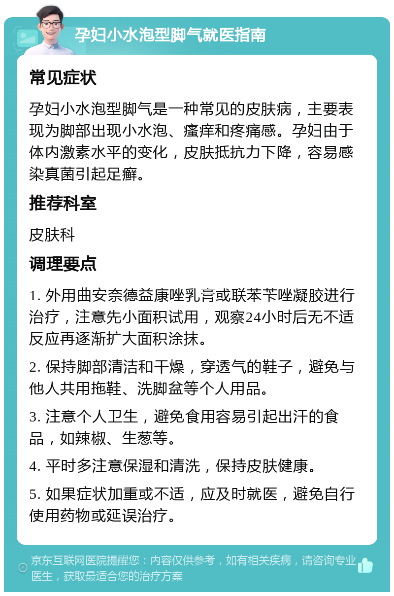 孕妇小水泡型脚气就医指南 常见症状 孕妇小水泡型脚气是一种常见的皮肤病，主要表现为脚部出现小水泡、瘙痒和疼痛感。孕妇由于体内激素水平的变化，皮肤抵抗力下降，容易感染真菌引起足癣。 推荐科室 皮肤科 调理要点 1. 外用曲安奈德益康唑乳膏或联苯苄唑凝胶进行治疗，注意先小面积试用，观察24小时后无不适反应再逐渐扩大面积涂抹。 2. 保持脚部清洁和干燥，穿透气的鞋子，避免与他人共用拖鞋、洗脚盆等个人用品。 3. 注意个人卫生，避免食用容易引起出汗的食品，如辣椒、生葱等。 4. 平时多注意保湿和清洗，保持皮肤健康。 5. 如果症状加重或不适，应及时就医，避免自行使用药物或延误治疗。