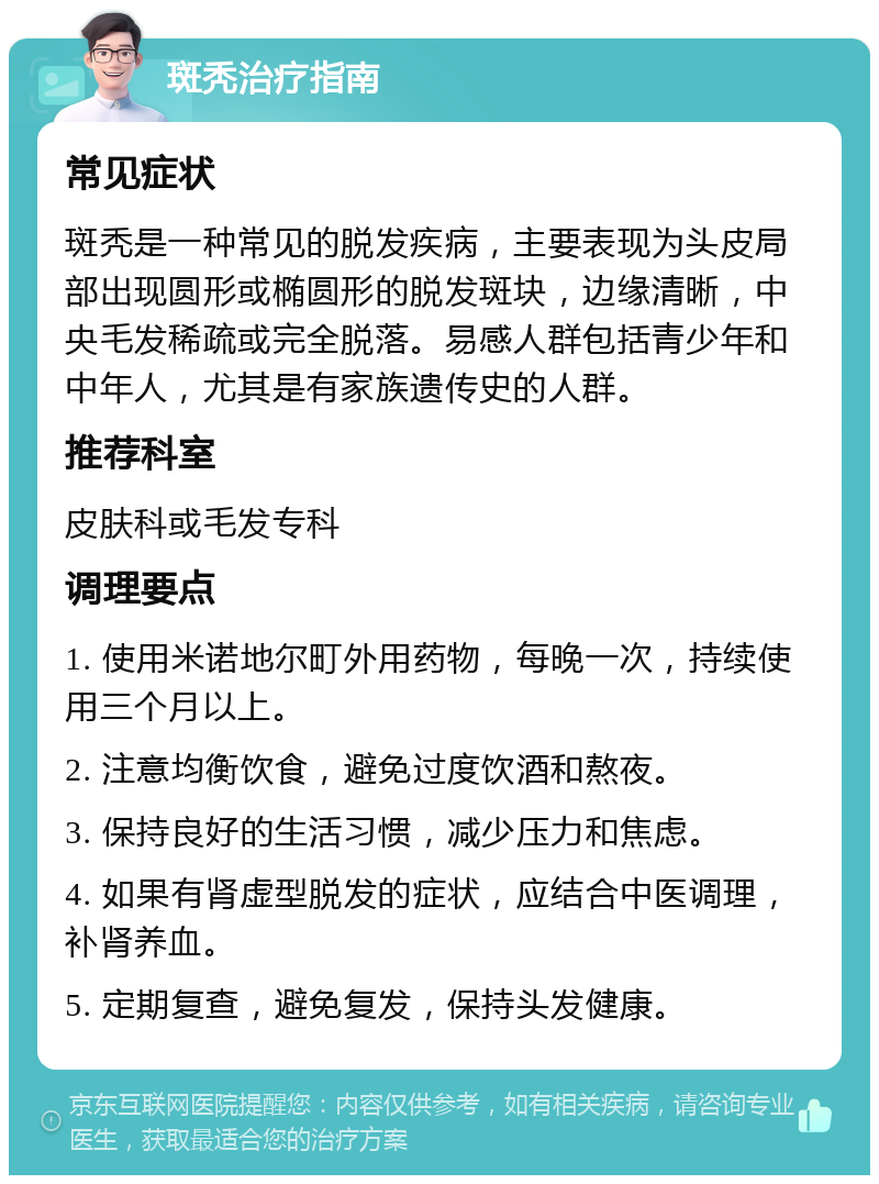 斑秃治疗指南 常见症状 斑秃是一种常见的脱发疾病，主要表现为头皮局部出现圆形或椭圆形的脱发斑块，边缘清晰，中央毛发稀疏或完全脱落。易感人群包括青少年和中年人，尤其是有家族遗传史的人群。 推荐科室 皮肤科或毛发专科 调理要点 1. 使用米诺地尔町外用药物，每晚一次，持续使用三个月以上。 2. 注意均衡饮食，避免过度饮酒和熬夜。 3. 保持良好的生活习惯，减少压力和焦虑。 4. 如果有肾虚型脱发的症状，应结合中医调理，补肾养血。 5. 定期复查，避免复发，保持头发健康。