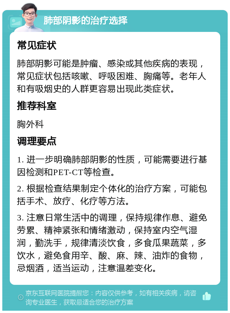 肺部阴影的治疗选择 常见症状 肺部阴影可能是肿瘤、感染或其他疾病的表现，常见症状包括咳嗽、呼吸困难、胸痛等。老年人和有吸烟史的人群更容易出现此类症状。 推荐科室 胸外科 调理要点 1. 进一步明确肺部阴影的性质，可能需要进行基因检测和PET-CT等检查。 2. 根据检查结果制定个体化的治疗方案，可能包括手术、放疗、化疗等方法。 3. 注意日常生活中的调理，保持规律作息、避免劳累、精神紧张和情绪激动，保持室内空气湿润，勤洗手，规律清淡饮食，多食瓜果蔬菜，多饮水，避免食用辛、酸、麻、辣、油炸的食物，忌烟酒，适当运动，注意温差变化。