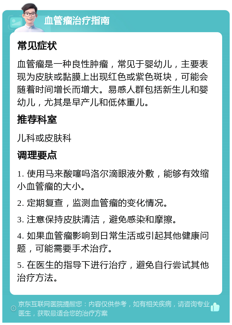 血管瘤治疗指南 常见症状 血管瘤是一种良性肿瘤，常见于婴幼儿，主要表现为皮肤或黏膜上出现红色或紫色斑块，可能会随着时间增长而增大。易感人群包括新生儿和婴幼儿，尤其是早产儿和低体重儿。 推荐科室 儿科或皮肤科 调理要点 1. 使用马来酸噻吗洛尔滴眼液外敷，能够有效缩小血管瘤的大小。 2. 定期复查，监测血管瘤的变化情况。 3. 注意保持皮肤清洁，避免感染和摩擦。 4. 如果血管瘤影响到日常生活或引起其他健康问题，可能需要手术治疗。 5. 在医生的指导下进行治疗，避免自行尝试其他治疗方法。