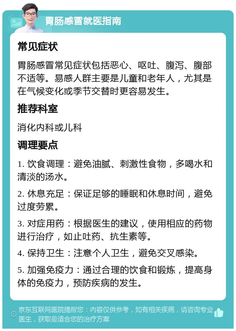 胃肠感冒就医指南 常见症状 胃肠感冒常见症状包括恶心、呕吐、腹泻、腹部不适等。易感人群主要是儿童和老年人，尤其是在气候变化或季节交替时更容易发生。 推荐科室 消化内科或儿科 调理要点 1. 饮食调理：避免油腻、刺激性食物，多喝水和清淡的汤水。 2. 休息充足：保证足够的睡眠和休息时间，避免过度劳累。 3. 对症用药：根据医生的建议，使用相应的药物进行治疗，如止吐药、抗生素等。 4. 保持卫生：注意个人卫生，避免交叉感染。 5. 加强免疫力：通过合理的饮食和锻炼，提高身体的免疫力，预防疾病的发生。