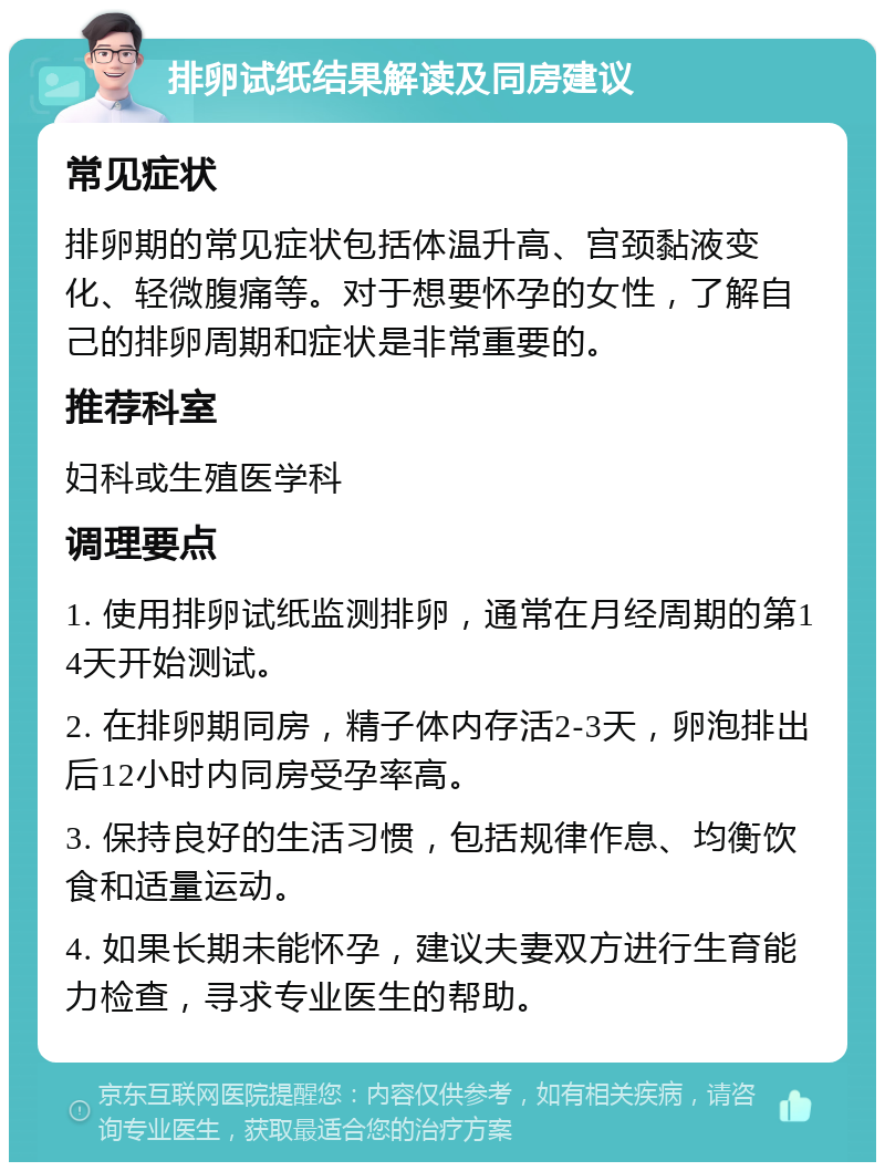 排卵试纸结果解读及同房建议 常见症状 排卵期的常见症状包括体温升高、宫颈黏液变化、轻微腹痛等。对于想要怀孕的女性，了解自己的排卵周期和症状是非常重要的。 推荐科室 妇科或生殖医学科 调理要点 1. 使用排卵试纸监测排卵，通常在月经周期的第14天开始测试。 2. 在排卵期同房，精子体内存活2-3天，卵泡排出后12小时内同房受孕率高。 3. 保持良好的生活习惯，包括规律作息、均衡饮食和适量运动。 4. 如果长期未能怀孕，建议夫妻双方进行生育能力检查，寻求专业医生的帮助。