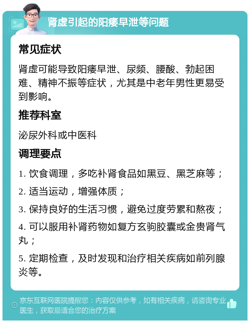 肾虚引起的阳痿早泄等问题 常见症状 肾虚可能导致阳痿早泄、尿频、腰酸、勃起困难、精神不振等症状，尤其是中老年男性更易受到影响。 推荐科室 泌尿外科或中医科 调理要点 1. 饮食调理，多吃补肾食品如黑豆、黑芝麻等； 2. 适当运动，增强体质； 3. 保持良好的生活习惯，避免过度劳累和熬夜； 4. 可以服用补肾药物如复方玄驹胶囊或金贵肾气丸； 5. 定期检查，及时发现和治疗相关疾病如前列腺炎等。