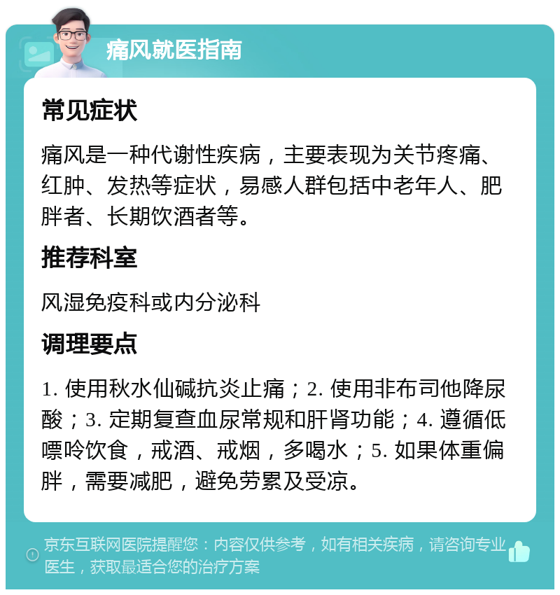 痛风就医指南 常见症状 痛风是一种代谢性疾病，主要表现为关节疼痛、红肿、发热等症状，易感人群包括中老年人、肥胖者、长期饮酒者等。 推荐科室 风湿免疫科或内分泌科 调理要点 1. 使用秋水仙碱抗炎止痛；2. 使用非布司他降尿酸；3. 定期复查血尿常规和肝肾功能；4. 遵循低嘌呤饮食，戒酒、戒烟，多喝水；5. 如果体重偏胖，需要减肥，避免劳累及受凉。