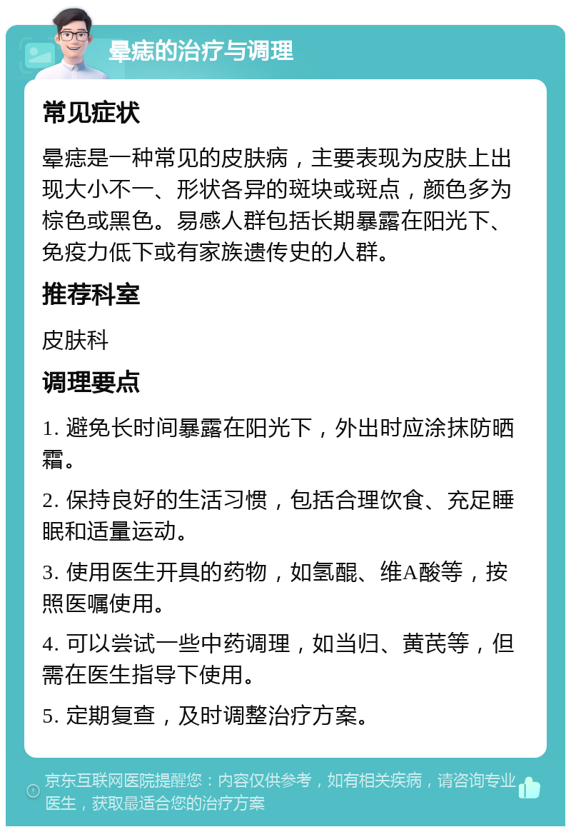 晕痣的治疗与调理 常见症状 晕痣是一种常见的皮肤病，主要表现为皮肤上出现大小不一、形状各异的斑块或斑点，颜色多为棕色或黑色。易感人群包括长期暴露在阳光下、免疫力低下或有家族遗传史的人群。 推荐科室 皮肤科 调理要点 1. 避免长时间暴露在阳光下，外出时应涂抹防晒霜。 2. 保持良好的生活习惯，包括合理饮食、充足睡眠和适量运动。 3. 使用医生开具的药物，如氢醌、维A酸等，按照医嘱使用。 4. 可以尝试一些中药调理，如当归、黄芪等，但需在医生指导下使用。 5. 定期复查，及时调整治疗方案。