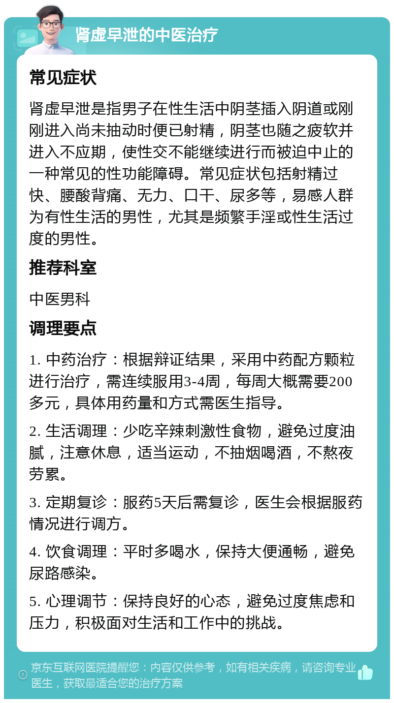 肾虚早泄的中医治疗 常见症状 肾虚早泄是指男子在性生活中阴茎插入阴道或刚刚进入尚未抽动时便已射精，阴茎也随之疲软并进入不应期，使性交不能继续进行而被迫中止的一种常见的性功能障碍。常见症状包括射精过快、腰酸背痛、无力、口干、尿多等，易感人群为有性生活的男性，尤其是频繁手淫或性生活过度的男性。 推荐科室 中医男科 调理要点 1. 中药治疗：根据辩证结果，采用中药配方颗粒进行治疗，需连续服用3-4周，每周大概需要200多元，具体用药量和方式需医生指导。 2. 生活调理：少吃辛辣刺激性食物，避免过度油腻，注意休息，适当运动，不抽烟喝酒，不熬夜劳累。 3. 定期复诊：服药5天后需复诊，医生会根据服药情况进行调方。 4. 饮食调理：平时多喝水，保持大便通畅，避免尿路感染。 5. 心理调节：保持良好的心态，避免过度焦虑和压力，积极面对生活和工作中的挑战。