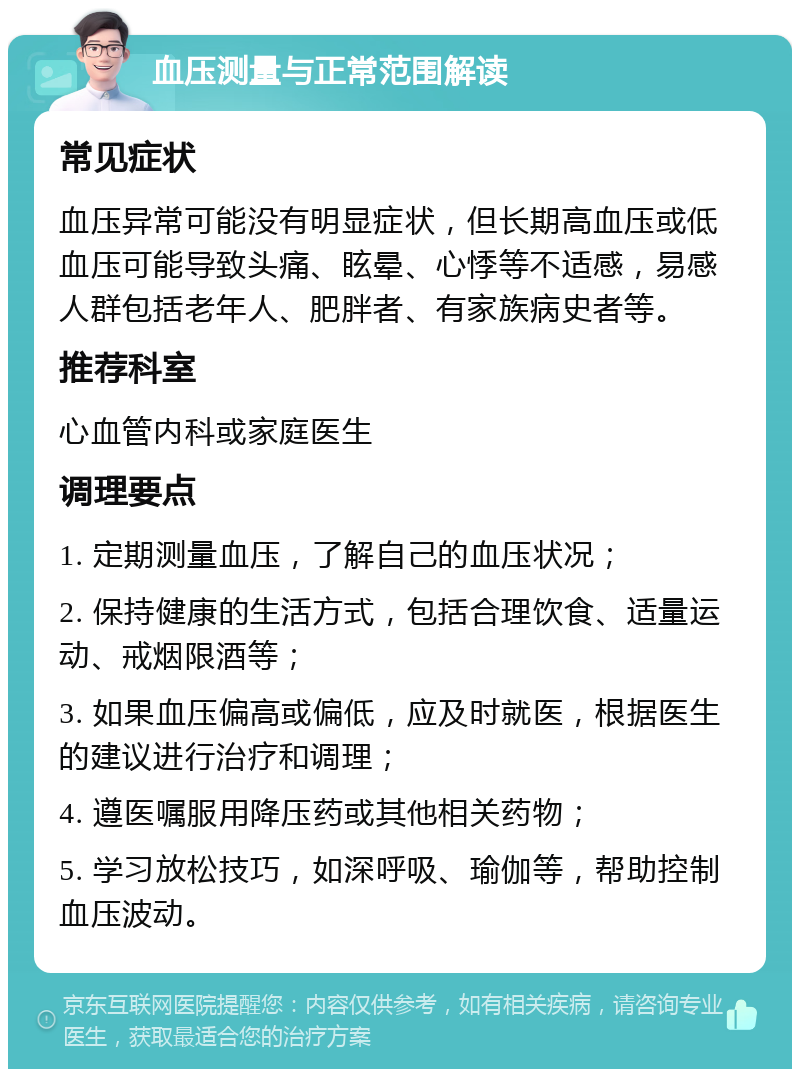 血压测量与正常范围解读 常见症状 血压异常可能没有明显症状，但长期高血压或低血压可能导致头痛、眩晕、心悸等不适感，易感人群包括老年人、肥胖者、有家族病史者等。 推荐科室 心血管内科或家庭医生 调理要点 1. 定期测量血压，了解自己的血压状况； 2. 保持健康的生活方式，包括合理饮食、适量运动、戒烟限酒等； 3. 如果血压偏高或偏低，应及时就医，根据医生的建议进行治疗和调理； 4. 遵医嘱服用降压药或其他相关药物； 5. 学习放松技巧，如深呼吸、瑜伽等，帮助控制血压波动。