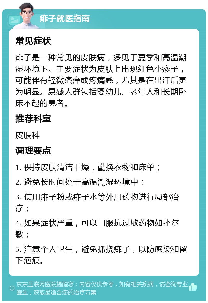 痱子就医指南 常见症状 痱子是一种常见的皮肤病，多见于夏季和高温潮湿环境下。主要症状为皮肤上出现红色小疹子，可能伴有轻微瘙痒或疼痛感，尤其是在出汗后更为明显。易感人群包括婴幼儿、老年人和长期卧床不起的患者。 推荐科室 皮肤科 调理要点 1. 保持皮肤清洁干燥，勤换衣物和床单； 2. 避免长时间处于高温潮湿环境中； 3. 使用痱子粉或痱子水等外用药物进行局部治疗； 4. 如果症状严重，可以口服抗过敏药物如扑尔敏； 5. 注意个人卫生，避免抓挠痱子，以防感染和留下疤痕。