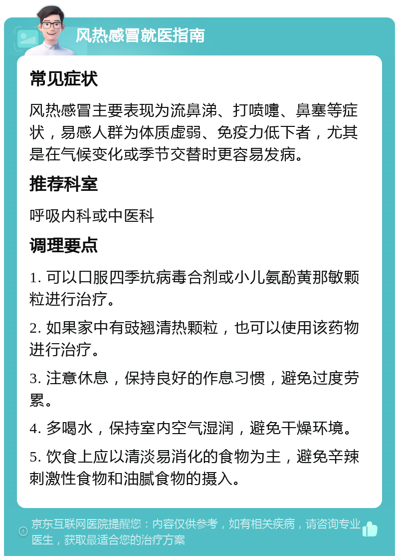 风热感冒就医指南 常见症状 风热感冒主要表现为流鼻涕、打喷嚏、鼻塞等症状，易感人群为体质虚弱、免疫力低下者，尤其是在气候变化或季节交替时更容易发病。 推荐科室 呼吸内科或中医科 调理要点 1. 可以口服四季抗病毒合剂或小儿氨酚黄那敏颗粒进行治疗。 2. 如果家中有豉翘清热颗粒，也可以使用该药物进行治疗。 3. 注意休息，保持良好的作息习惯，避免过度劳累。 4. 多喝水，保持室内空气湿润，避免干燥环境。 5. 饮食上应以清淡易消化的食物为主，避免辛辣刺激性食物和油腻食物的摄入。