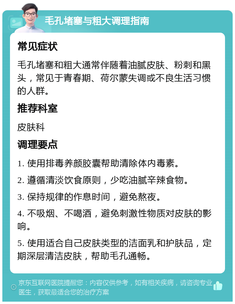 毛孔堵塞与粗大调理指南 常见症状 毛孔堵塞和粗大通常伴随着油腻皮肤、粉刺和黑头，常见于青春期、荷尔蒙失调或不良生活习惯的人群。 推荐科室 皮肤科 调理要点 1. 使用排毒养颜胶囊帮助清除体内毒素。 2. 遵循清淡饮食原则，少吃油腻辛辣食物。 3. 保持规律的作息时间，避免熬夜。 4. 不吸烟、不喝酒，避免刺激性物质对皮肤的影响。 5. 使用适合自己皮肤类型的洁面乳和护肤品，定期深层清洁皮肤，帮助毛孔通畅。