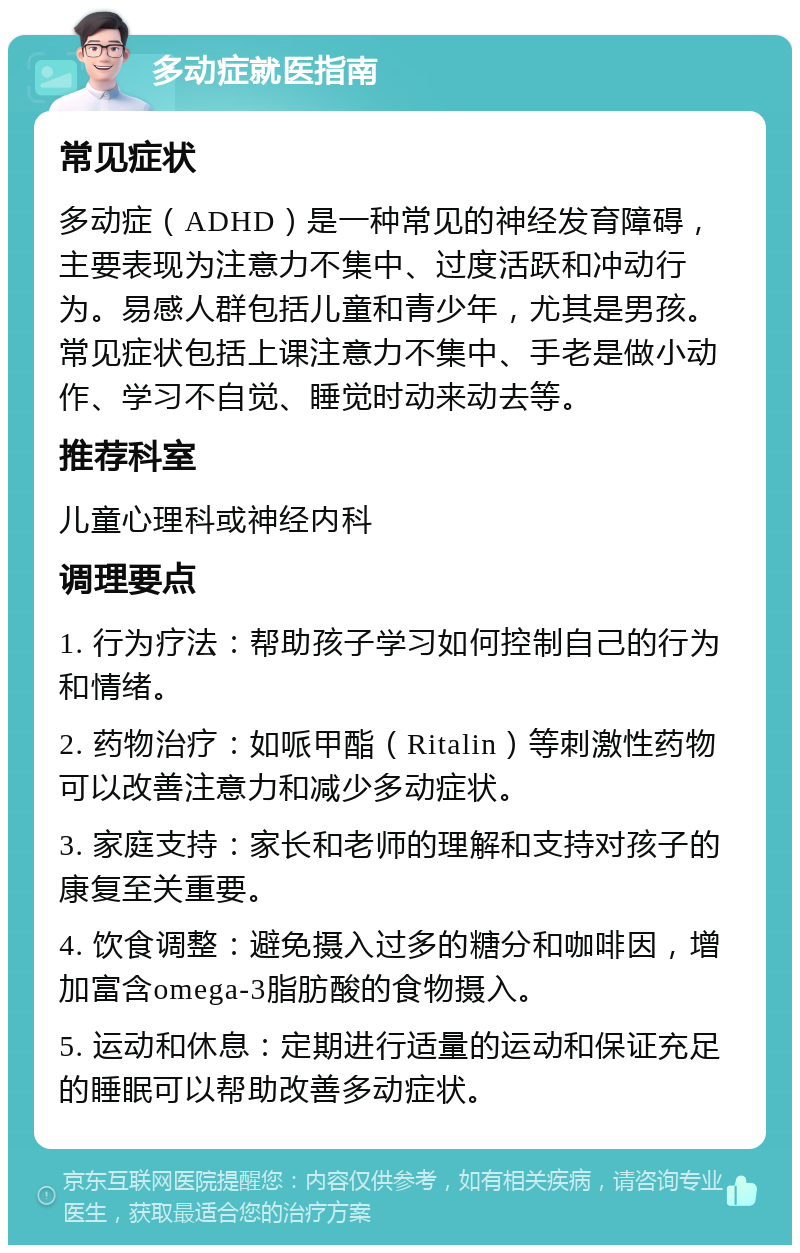 多动症就医指南 常见症状 多动症（ADHD）是一种常见的神经发育障碍，主要表现为注意力不集中、过度活跃和冲动行为。易感人群包括儿童和青少年，尤其是男孩。常见症状包括上课注意力不集中、手老是做小动作、学习不自觉、睡觉时动来动去等。 推荐科室 儿童心理科或神经内科 调理要点 1. 行为疗法：帮助孩子学习如何控制自己的行为和情绪。 2. 药物治疗：如哌甲酯（Ritalin）等刺激性药物可以改善注意力和减少多动症状。 3. 家庭支持：家长和老师的理解和支持对孩子的康复至关重要。 4. 饮食调整：避免摄入过多的糖分和咖啡因，增加富含omega-3脂肪酸的食物摄入。 5. 运动和休息：定期进行适量的运动和保证充足的睡眠可以帮助改善多动症状。