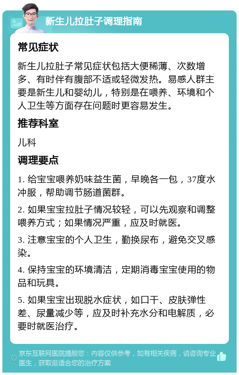 新生儿拉肚子调理指南 常见症状 新生儿拉肚子常见症状包括大便稀薄、次数增多、有时伴有腹部不适或轻微发热。易感人群主要是新生儿和婴幼儿，特别是在喂养、环境和个人卫生等方面存在问题时更容易发生。 推荐科室 儿科 调理要点 1. 给宝宝喂养奶味益生菌，早晚各一包，37度水冲服，帮助调节肠道菌群。 2. 如果宝宝拉肚子情况较轻，可以先观察和调整喂养方式；如果情况严重，应及时就医。 3. 注意宝宝的个人卫生，勤换尿布，避免交叉感染。 4. 保持宝宝的环境清洁，定期消毒宝宝使用的物品和玩具。 5. 如果宝宝出现脱水症状，如口干、皮肤弹性差、尿量减少等，应及时补充水分和电解质，必要时就医治疗。