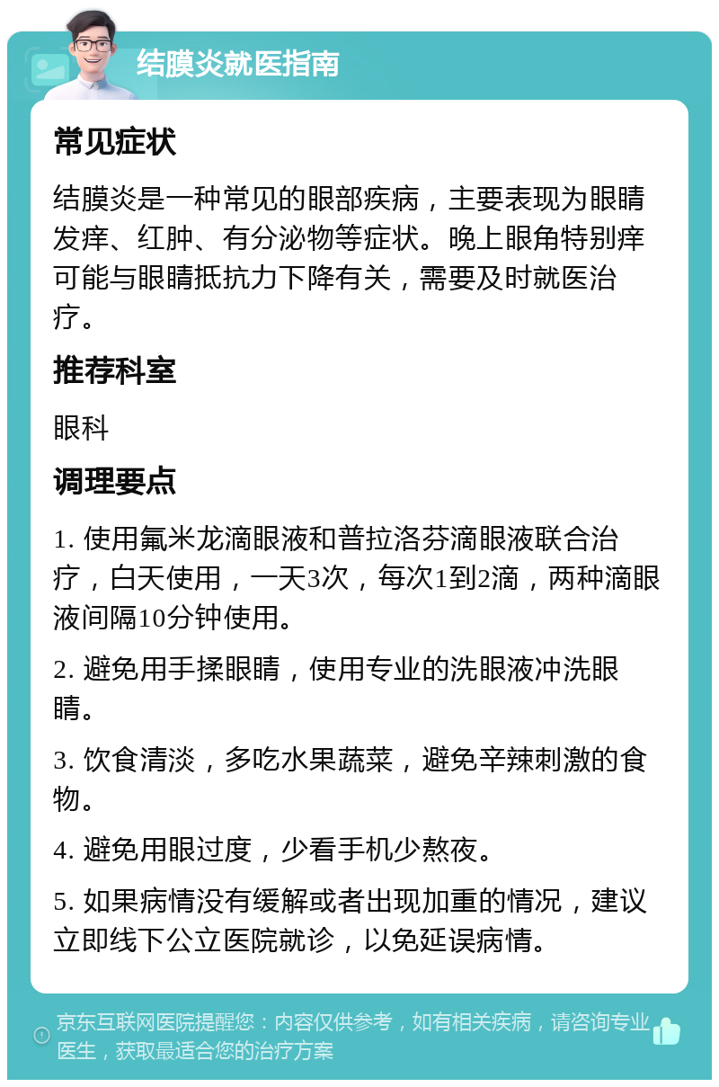 结膜炎就医指南 常见症状 结膜炎是一种常见的眼部疾病，主要表现为眼睛发痒、红肿、有分泌物等症状。晚上眼角特别痒可能与眼睛抵抗力下降有关，需要及时就医治疗。 推荐科室 眼科 调理要点 1. 使用氟米龙滴眼液和普拉洛芬滴眼液联合治疗，白天使用，一天3次，每次1到2滴，两种滴眼液间隔10分钟使用。 2. 避免用手揉眼睛，使用专业的洗眼液冲洗眼睛。 3. 饮食清淡，多吃水果蔬菜，避免辛辣刺激的食物。 4. 避免用眼过度，少看手机少熬夜。 5. 如果病情没有缓解或者出现加重的情况，建议立即线下公立医院就诊，以免延误病情。