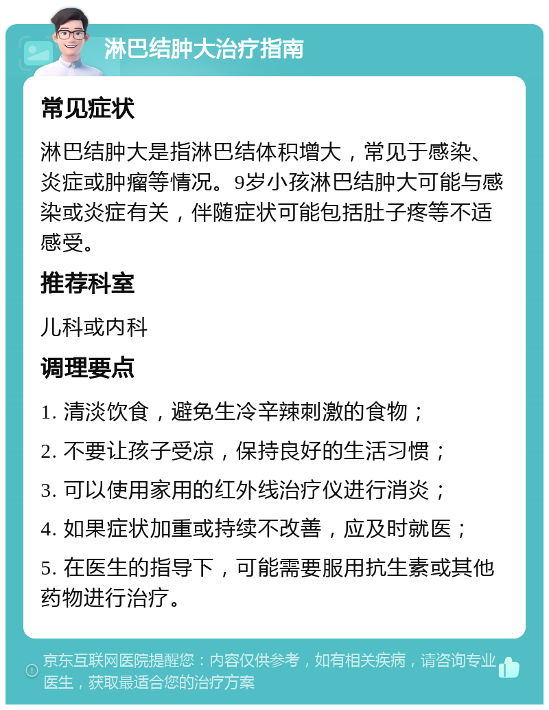 淋巴结肿大治疗指南 常见症状 淋巴结肿大是指淋巴结体积增大，常见于感染、炎症或肿瘤等情况。9岁小孩淋巴结肿大可能与感染或炎症有关，伴随症状可能包括肚子疼等不适感受。 推荐科室 儿科或内科 调理要点 1. 清淡饮食，避免生冷辛辣刺激的食物； 2. 不要让孩子受凉，保持良好的生活习惯； 3. 可以使用家用的红外线治疗仪进行消炎； 4. 如果症状加重或持续不改善，应及时就医； 5. 在医生的指导下，可能需要服用抗生素或其他药物进行治疗。