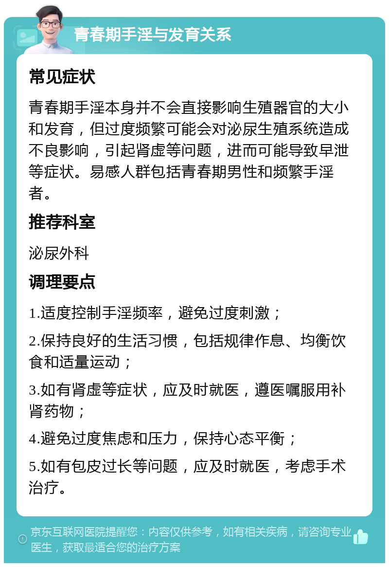 青春期手淫与发育关系 常见症状 青春期手淫本身并不会直接影响生殖器官的大小和发育，但过度频繁可能会对泌尿生殖系统造成不良影响，引起肾虚等问题，进而可能导致早泄等症状。易感人群包括青春期男性和频繁手淫者。 推荐科室 泌尿外科 调理要点 1.适度控制手淫频率，避免过度刺激； 2.保持良好的生活习惯，包括规律作息、均衡饮食和适量运动； 3.如有肾虚等症状，应及时就医，遵医嘱服用补肾药物； 4.避免过度焦虑和压力，保持心态平衡； 5.如有包皮过长等问题，应及时就医，考虑手术治疗。