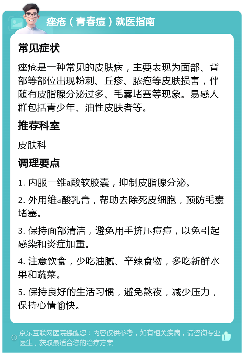 痤疮（青春痘）就医指南 常见症状 痤疮是一种常见的皮肤病，主要表现为面部、背部等部位出现粉刺、丘疹、脓疱等皮肤损害，伴随有皮脂腺分泌过多、毛囊堵塞等现象。易感人群包括青少年、油性皮肤者等。 推荐科室 皮肤科 调理要点 1. 内服一维a酸软胶囊，抑制皮脂腺分泌。 2. 外用维a酸乳膏，帮助去除死皮细胞，预防毛囊堵塞。 3. 保持面部清洁，避免用手挤压痘痘，以免引起感染和炎症加重。 4. 注意饮食，少吃油腻、辛辣食物，多吃新鲜水果和蔬菜。 5. 保持良好的生活习惯，避免熬夜，减少压力，保持心情愉快。