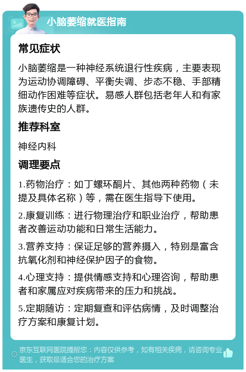 小脑萎缩就医指南 常见症状 小脑萎缩是一种神经系统退行性疾病，主要表现为运动协调障碍、平衡失调、步态不稳、手部精细动作困难等症状。易感人群包括老年人和有家族遗传史的人群。 推荐科室 神经内科 调理要点 1.药物治疗：如丁螺环酮片、其他两种药物（未提及具体名称）等，需在医生指导下使用。 2.康复训练：进行物理治疗和职业治疗，帮助患者改善运动功能和日常生活能力。 3.营养支持：保证足够的营养摄入，特别是富含抗氧化剂和神经保护因子的食物。 4.心理支持：提供情感支持和心理咨询，帮助患者和家属应对疾病带来的压力和挑战。 5.定期随访：定期复查和评估病情，及时调整治疗方案和康复计划。