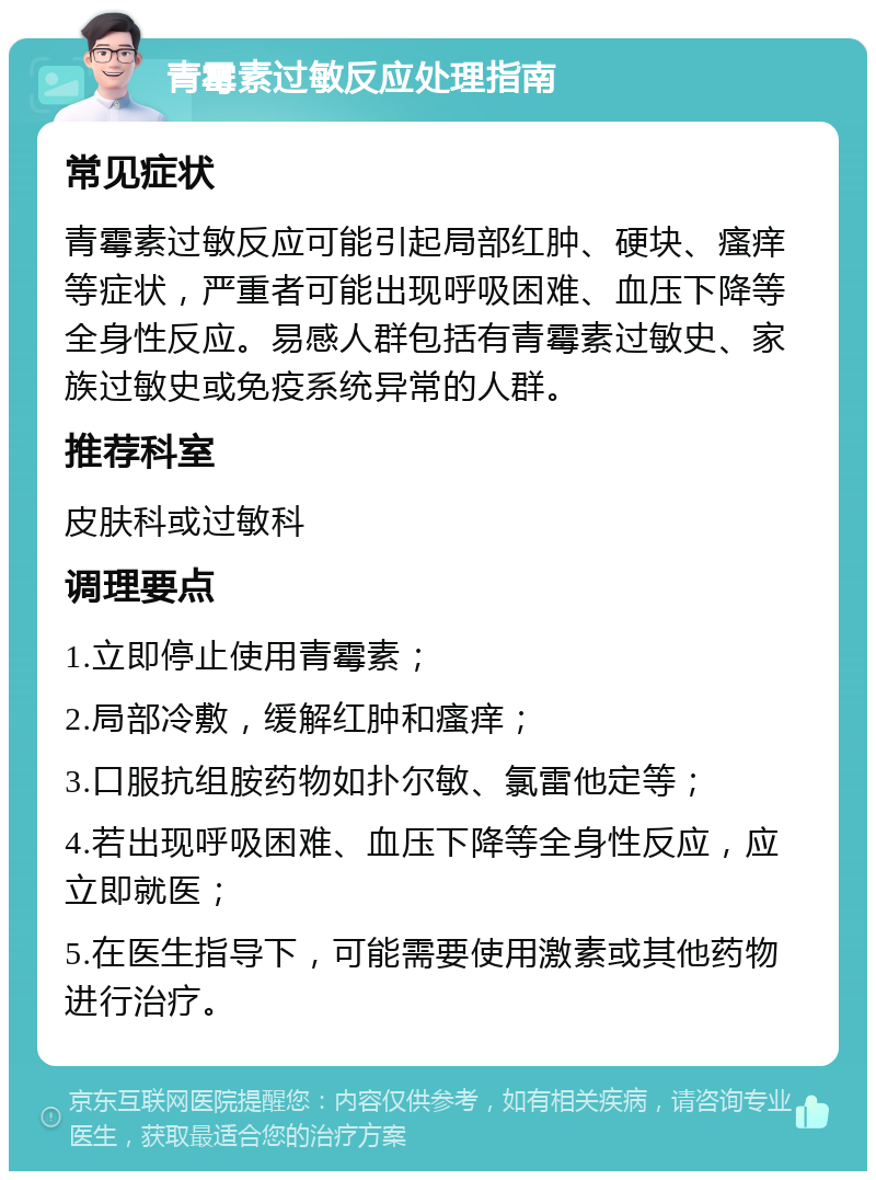 青霉素过敏反应处理指南 常见症状 青霉素过敏反应可能引起局部红肿、硬块、瘙痒等症状，严重者可能出现呼吸困难、血压下降等全身性反应。易感人群包括有青霉素过敏史、家族过敏史或免疫系统异常的人群。 推荐科室 皮肤科或过敏科 调理要点 1.立即停止使用青霉素； 2.局部冷敷，缓解红肿和瘙痒； 3.口服抗组胺药物如扑尔敏、氯雷他定等； 4.若出现呼吸困难、血压下降等全身性反应，应立即就医； 5.在医生指导下，可能需要使用激素或其他药物进行治疗。