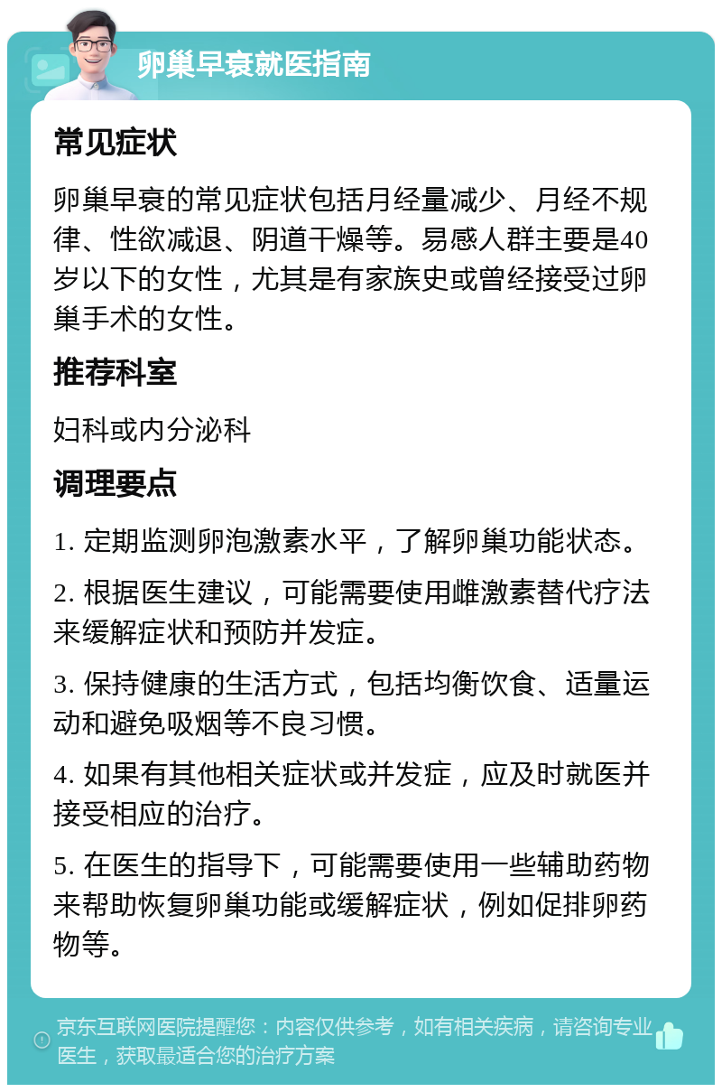 卵巢早衰就医指南 常见症状 卵巢早衰的常见症状包括月经量减少、月经不规律、性欲减退、阴道干燥等。易感人群主要是40岁以下的女性，尤其是有家族史或曾经接受过卵巢手术的女性。 推荐科室 妇科或内分泌科 调理要点 1. 定期监测卵泡激素水平，了解卵巢功能状态。 2. 根据医生建议，可能需要使用雌激素替代疗法来缓解症状和预防并发症。 3. 保持健康的生活方式，包括均衡饮食、适量运动和避免吸烟等不良习惯。 4. 如果有其他相关症状或并发症，应及时就医并接受相应的治疗。 5. 在医生的指导下，可能需要使用一些辅助药物来帮助恢复卵巢功能或缓解症状，例如促排卵药物等。