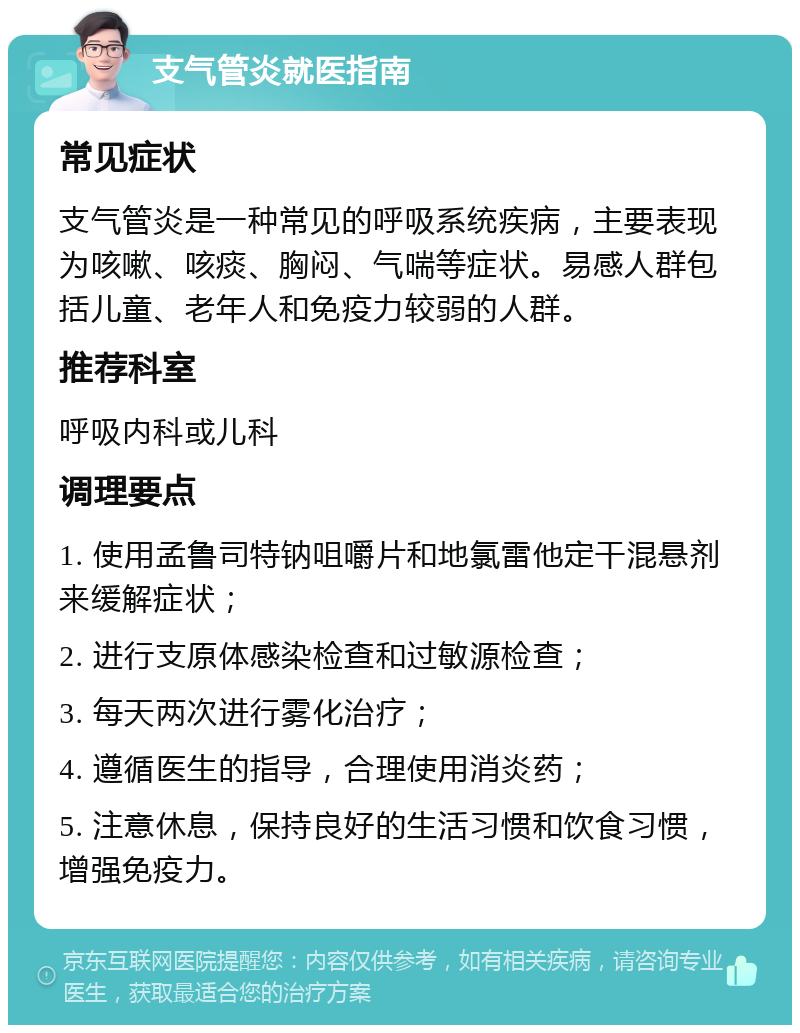 支气管炎就医指南 常见症状 支气管炎是一种常见的呼吸系统疾病，主要表现为咳嗽、咳痰、胸闷、气喘等症状。易感人群包括儿童、老年人和免疫力较弱的人群。 推荐科室 呼吸内科或儿科 调理要点 1. 使用孟鲁司特钠咀嚼片和地氯雷他定干混悬剂来缓解症状； 2. 进行支原体感染检查和过敏源检查； 3. 每天两次进行雾化治疗； 4. 遵循医生的指导，合理使用消炎药； 5. 注意休息，保持良好的生活习惯和饮食习惯，增强免疫力。