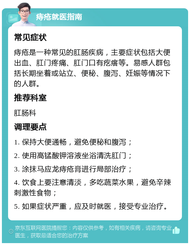 痔疮就医指南 常见症状 痔疮是一种常见的肛肠疾病，主要症状包括大便出血、肛门疼痛、肛门口有疙瘩等。易感人群包括长期坐着或站立、便秘、腹泻、妊娠等情况下的人群。 推荐科室 肛肠科 调理要点 1. 保持大便通畅，避免便秘和腹泻； 2. 使用高锰酸钾溶液坐浴清洗肛门； 3. 涂抹马应龙痔疮膏进行局部治疗； 4. 饮食上要注意清淡，多吃蔬菜水果，避免辛辣刺激性食物； 5. 如果症状严重，应及时就医，接受专业治疗。