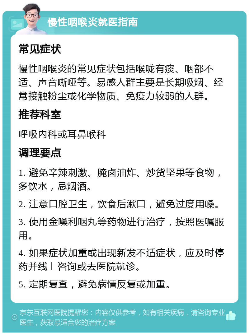 慢性咽喉炎就医指南 常见症状 慢性咽喉炎的常见症状包括喉咙有痰、咽部不适、声音嘶哑等。易感人群主要是长期吸烟、经常接触粉尘或化学物质、免疫力较弱的人群。 推荐科室 呼吸内科或耳鼻喉科 调理要点 1. 避免辛辣刺激、腌卤油炸、炒货坚果等食物，多饮水，忌烟酒。 2. 注意口腔卫生，饮食后漱口，避免过度用嗓。 3. 使用金嗓利咽丸等药物进行治疗，按照医嘱服用。 4. 如果症状加重或出现新发不适症状，应及时停药并线上咨询或去医院就诊。 5. 定期复查，避免病情反复或加重。