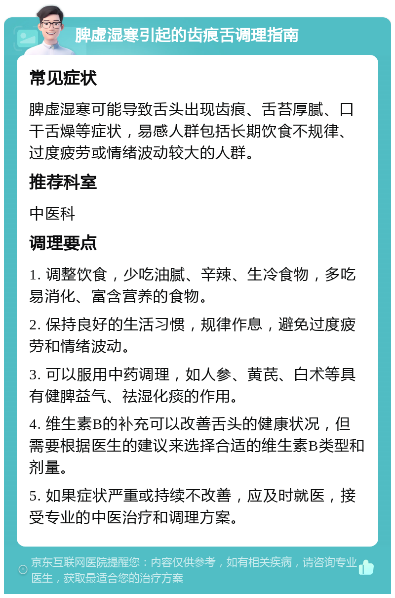 脾虚湿寒引起的齿痕舌调理指南 常见症状 脾虚湿寒可能导致舌头出现齿痕、舌苔厚腻、口干舌燥等症状，易感人群包括长期饮食不规律、过度疲劳或情绪波动较大的人群。 推荐科室 中医科 调理要点 1. 调整饮食，少吃油腻、辛辣、生冷食物，多吃易消化、富含营养的食物。 2. 保持良好的生活习惯，规律作息，避免过度疲劳和情绪波动。 3. 可以服用中药调理，如人参、黄芪、白术等具有健脾益气、祛湿化痰的作用。 4. 维生素B的补充可以改善舌头的健康状况，但需要根据医生的建议来选择合适的维生素B类型和剂量。 5. 如果症状严重或持续不改善，应及时就医，接受专业的中医治疗和调理方案。