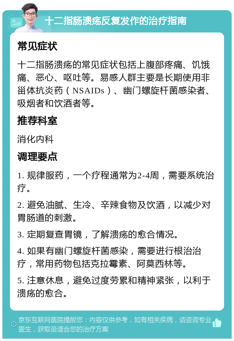 十二指肠溃疡反复发作的治疗指南 常见症状 十二指肠溃疡的常见症状包括上腹部疼痛、饥饿痛、恶心、呕吐等。易感人群主要是长期使用非甾体抗炎药（NSAIDs）、幽门螺旋杆菌感染者、吸烟者和饮酒者等。 推荐科室 消化内科 调理要点 1. 规律服药，一个疗程通常为2-4周，需要系统治疗。 2. 避免油腻、生冷、辛辣食物及饮酒，以减少对胃肠道的刺激。 3. 定期复查胃镜，了解溃疡的愈合情况。 4. 如果有幽门螺旋杆菌感染，需要进行根治治疗，常用药物包括克拉霉素、阿莫西林等。 5. 注意休息，避免过度劳累和精神紧张，以利于溃疡的愈合。