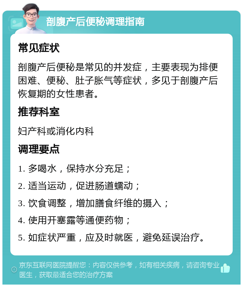 剖腹产后便秘调理指南 常见症状 剖腹产后便秘是常见的并发症，主要表现为排便困难、便秘、肚子胀气等症状，多见于剖腹产后恢复期的女性患者。 推荐科室 妇产科或消化内科 调理要点 1. 多喝水，保持水分充足； 2. 适当运动，促进肠道蠕动； 3. 饮食调整，增加膳食纤维的摄入； 4. 使用开塞露等通便药物； 5. 如症状严重，应及时就医，避免延误治疗。