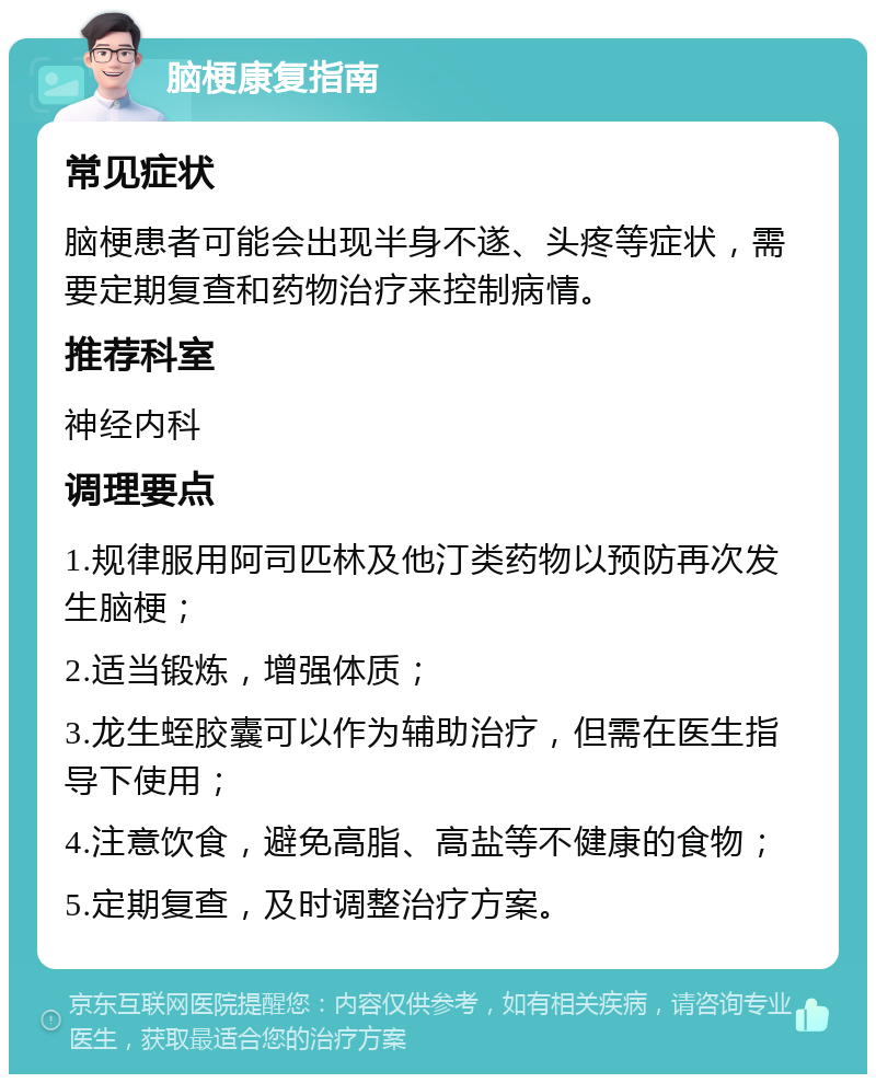 脑梗康复指南 常见症状 脑梗患者可能会出现半身不遂、头疼等症状，需要定期复查和药物治疗来控制病情。 推荐科室 神经内科 调理要点 1.规律服用阿司匹林及他汀类药物以预防再次发生脑梗； 2.适当锻炼，增强体质； 3.龙生蛭胶囊可以作为辅助治疗，但需在医生指导下使用； 4.注意饮食，避免高脂、高盐等不健康的食物； 5.定期复查，及时调整治疗方案。