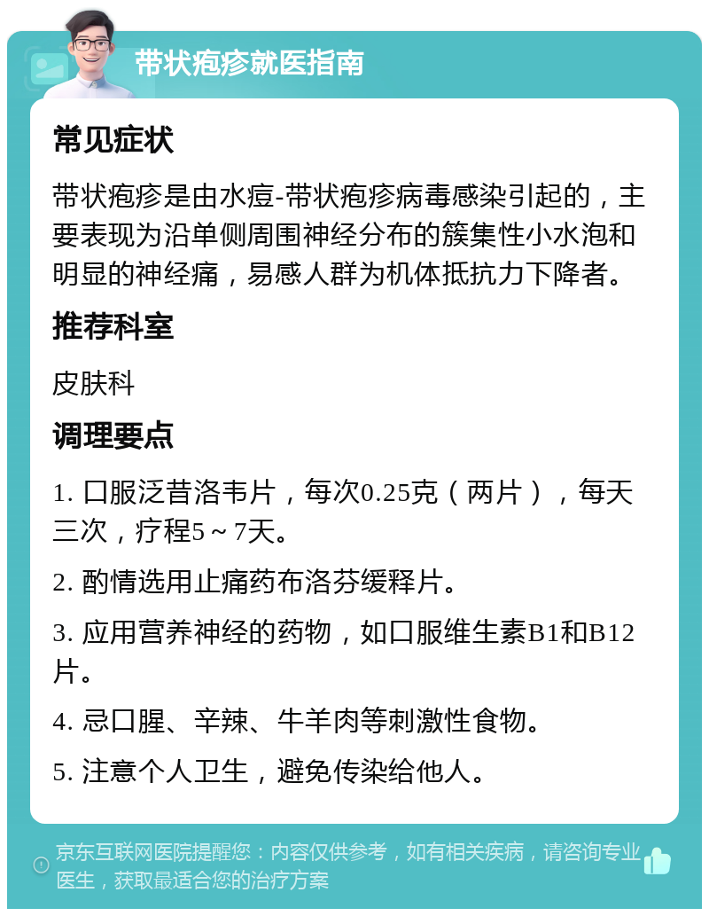 带状疱疹就医指南 常见症状 带状疱疹是由水痘-带状疱疹病毒感染引起的，主要表现为沿单侧周围神经分布的簇集性小水泡和明显的神经痛，易感人群为机体抵抗力下降者。 推荐科室 皮肤科 调理要点 1. 口服泛昔洛韦片，每次0.25克（两片），每天三次，疗程5～7天。 2. 酌情选用止痛药布洛芬缓释片。 3. 应用营养神经的药物，如口服维生素B1和B12片。 4. 忌口腥、辛辣、牛羊肉等刺激性食物。 5. 注意个人卫生，避免传染给他人。