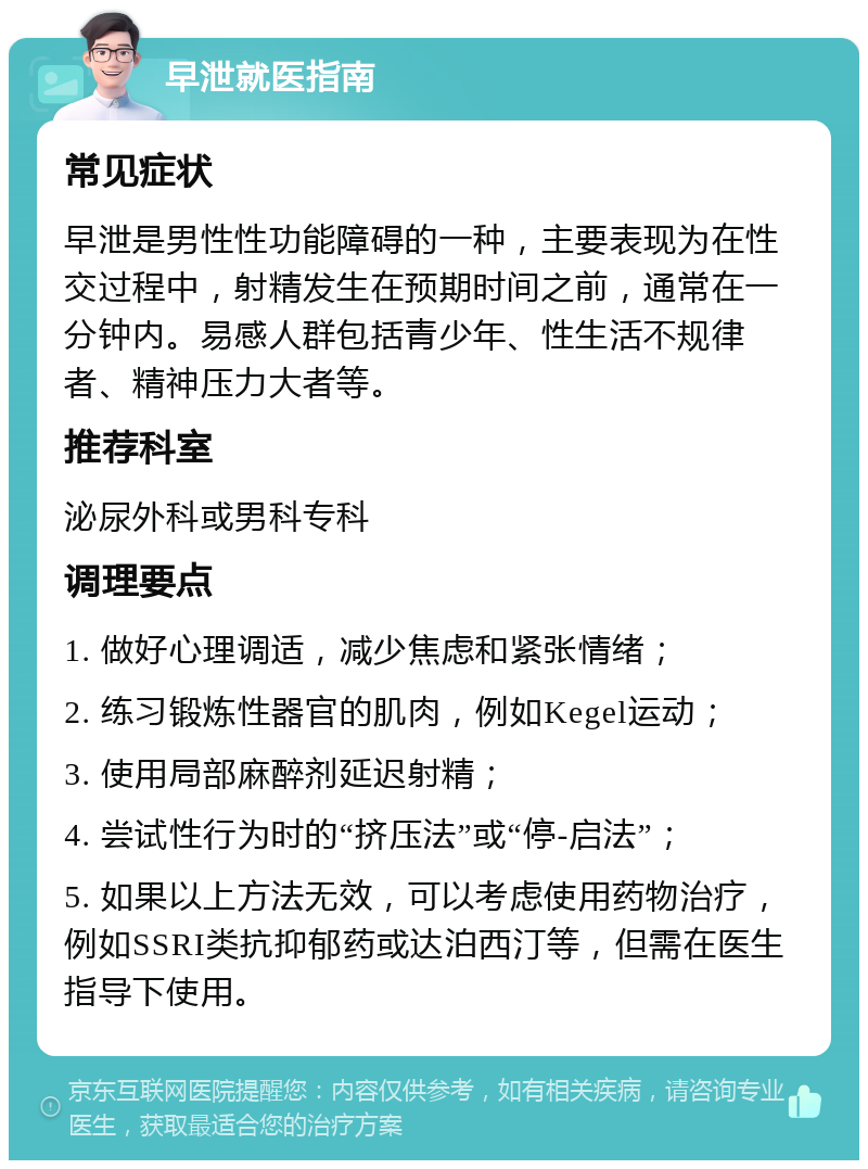 早泄就医指南 常见症状 早泄是男性性功能障碍的一种，主要表现为在性交过程中，射精发生在预期时间之前，通常在一分钟内。易感人群包括青少年、性生活不规律者、精神压力大者等。 推荐科室 泌尿外科或男科专科 调理要点 1. 做好心理调适，减少焦虑和紧张情绪； 2. 练习锻炼性器官的肌肉，例如Kegel运动； 3. 使用局部麻醉剂延迟射精； 4. 尝试性行为时的“挤压法”或“停-启法”； 5. 如果以上方法无效，可以考虑使用药物治疗，例如SSRI类抗抑郁药或达泊西汀等，但需在医生指导下使用。