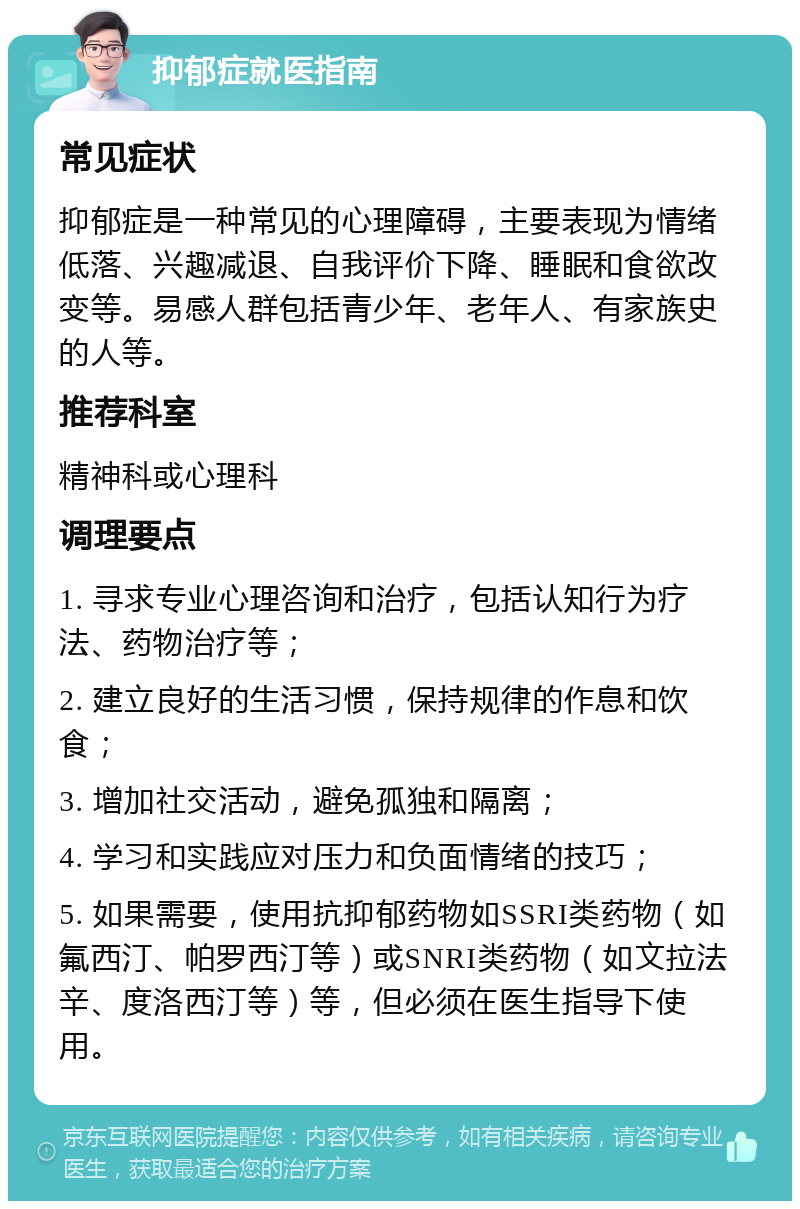 抑郁症就医指南 常见症状 抑郁症是一种常见的心理障碍，主要表现为情绪低落、兴趣减退、自我评价下降、睡眠和食欲改变等。易感人群包括青少年、老年人、有家族史的人等。 推荐科室 精神科或心理科 调理要点 1. 寻求专业心理咨询和治疗，包括认知行为疗法、药物治疗等； 2. 建立良好的生活习惯，保持规律的作息和饮食； 3. 增加社交活动，避免孤独和隔离； 4. 学习和实践应对压力和负面情绪的技巧； 5. 如果需要，使用抗抑郁药物如SSRI类药物（如氟西汀、帕罗西汀等）或SNRI类药物（如文拉法辛、度洛西汀等）等，但必须在医生指导下使用。