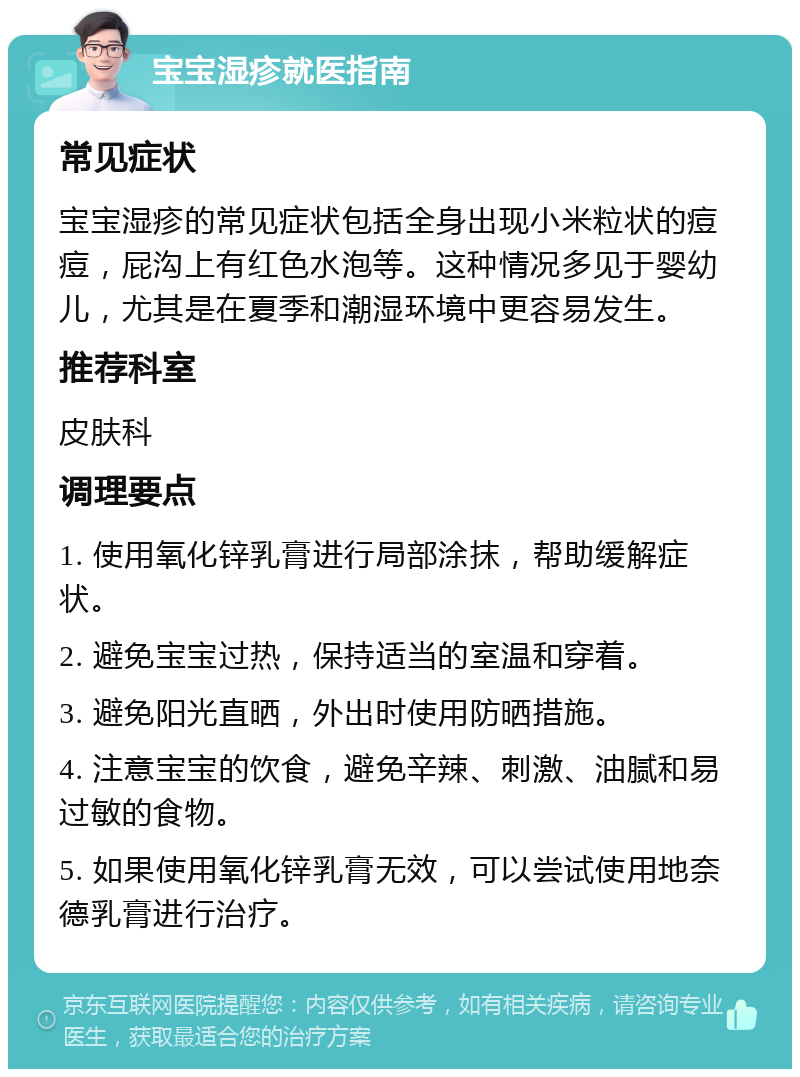 宝宝湿疹就医指南 常见症状 宝宝湿疹的常见症状包括全身出现小米粒状的痘痘，屁沟上有红色水泡等。这种情况多见于婴幼儿，尤其是在夏季和潮湿环境中更容易发生。 推荐科室 皮肤科 调理要点 1. 使用氧化锌乳膏进行局部涂抹，帮助缓解症状。 2. 避免宝宝过热，保持适当的室温和穿着。 3. 避免阳光直晒，外出时使用防晒措施。 4. 注意宝宝的饮食，避免辛辣、刺激、油腻和易过敏的食物。 5. 如果使用氧化锌乳膏无效，可以尝试使用地奈德乳膏进行治疗。